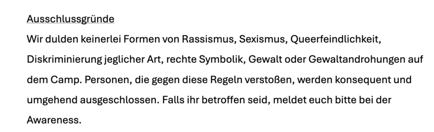 Ausschlussgründe
Wir dulden keinerlei Formen von Rassismus, Sexismus, Queerfeindlichkeit,
Diskriminierung jeglicher Art, rechte Symbolik, Gewalt oder Gewaltandrohungen auf
dem Camp. Personen, die gegen diese Regeln verstoßen, werden konsequent und
umgehend ausgeschlossen. Falls ihr betroffen seid, meldet euch bitte bei der
Awareness.