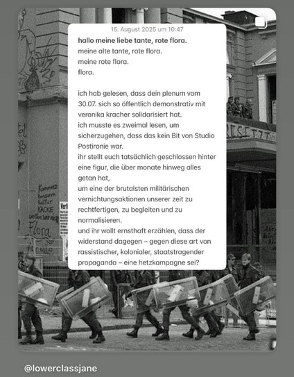 hallo meine liebe tante, rote flora. meine alte tante, rote flora.
meine rote flora.
flora.
ich hab gelesen, dass dein plenum vom
30.07. sich so öffentlich demonstrativ mit veronika kracher solidarisiert hat. ich musste es zweimal lesen, um sicherzugehen, dass das kein Bit von Studio
Postironie war.
ihr stellt euch tatsächlich geschlossen hinter eine figur, die über monate hinweg alles getan hat,
um eine der brutalsten militärischen vernichtungsaktionen unserer zeit zu rechtfertigen, zu begleit…
